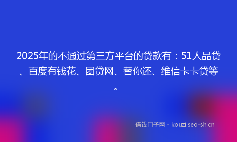 2025年的不通过第三方平台的贷款有：51人品贷、百度有钱花、团贷网、替你还、维信卡卡贷等。