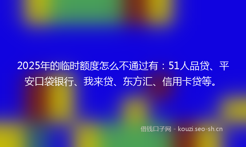 2025年的临时额度怎么不通过有：51人品贷、平安口袋银行、我来贷、东方汇、信用卡贷等。