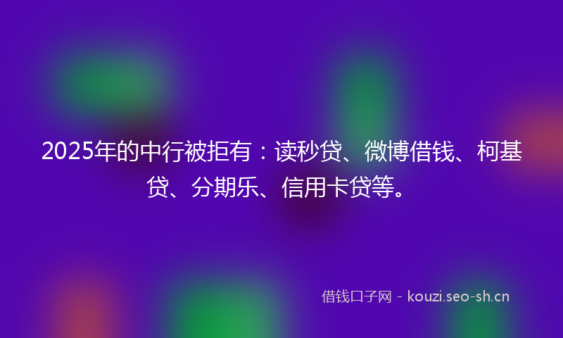 2025年的中行被拒有：读秒贷、微博借钱、柯基贷、分期乐、信用卡贷等。