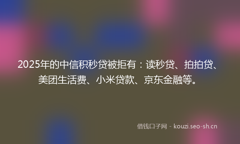 2025年的中信积秒贷被拒有:读秒贷、拍拍贷、美团生活费、小米贷款、京东金融等。