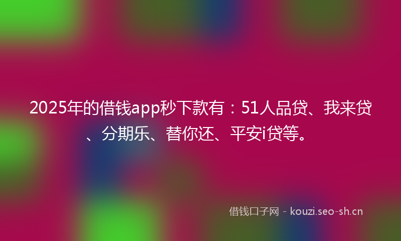 2025年的借钱app秒下款有：51人品贷、我来贷、分期乐、替你还、平安i贷等。