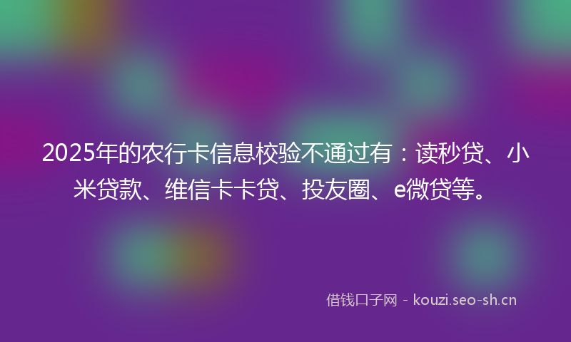 2025年的农行卡信息校验不通过有：读秒贷、小米贷款、维信卡卡贷、投友圈、e微贷等。