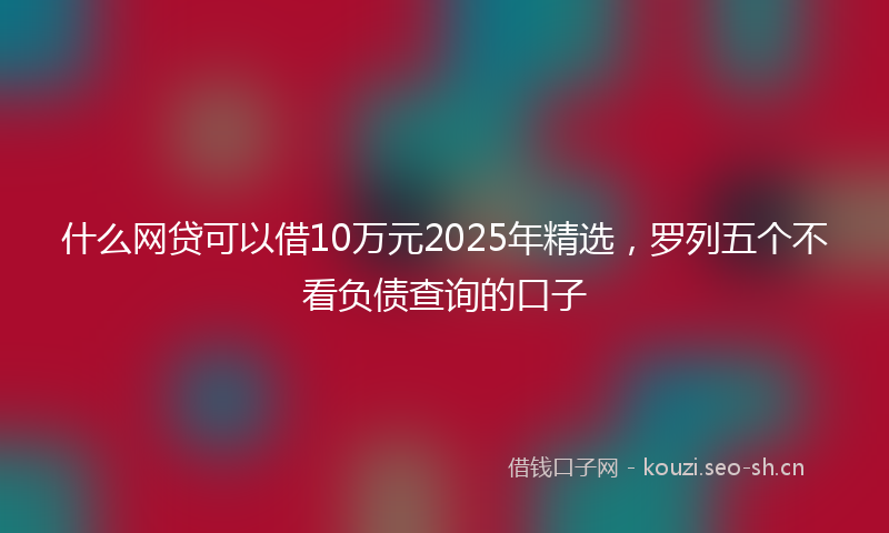 什么网贷可以借10万元2025年精选，罗列五个不看负债查询的口子