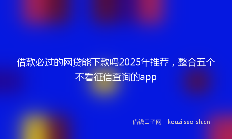 借款必过的网贷能下款吗2025年推荐,整合五个不看征信查询的app