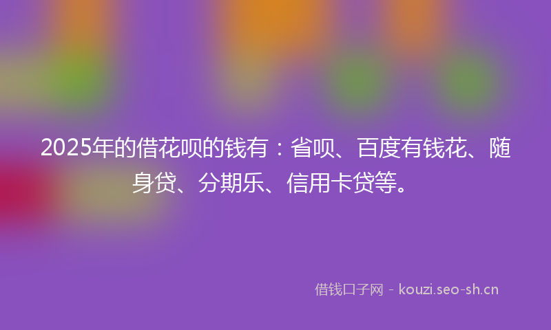 2025年的借花呗的钱有:省呗、百度有钱花、随身贷、分期乐、信用卡贷等。
