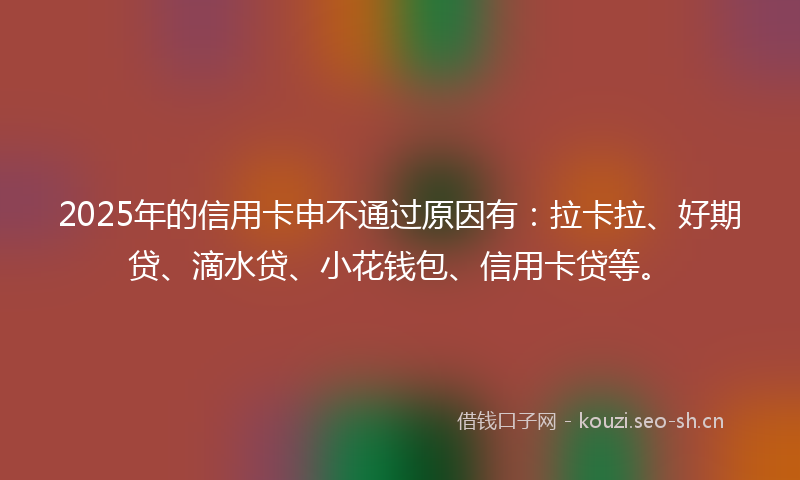 2025年的信用卡申不通过原因有：拉卡拉、好期贷、滴水贷、小花钱包、信用卡贷等。