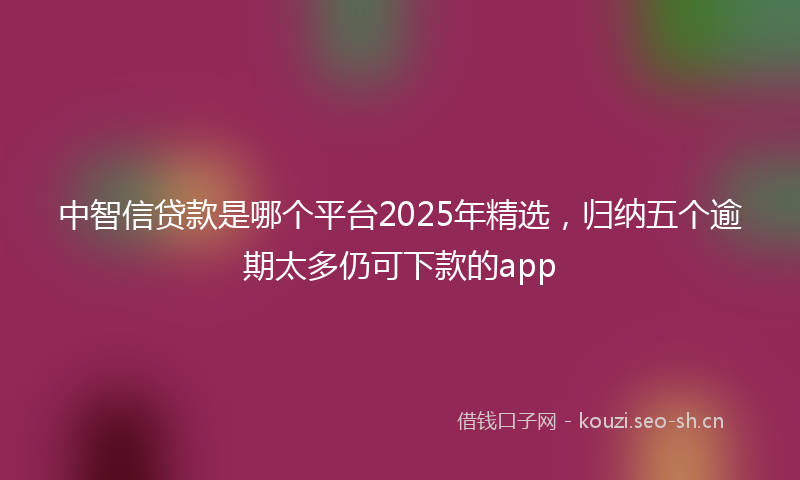 中智信贷款是哪个平台2025年精选,归纳五个逾期太多仍可下款的app