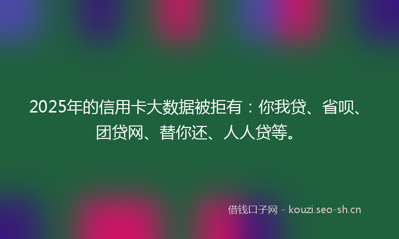 2025年的信用卡大数据被拒有：你我贷、省呗、团贷网、替你还、人人贷等。