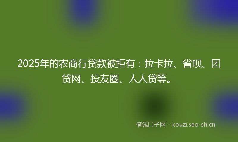 2025年的农商行贷款被拒有：拉卡拉、省呗、团贷网、投友圈、人人贷等。