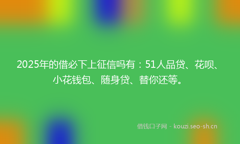 2025年的借必下上征信吗有：51人品贷、花呗、小花钱包、随身贷、替你还等。