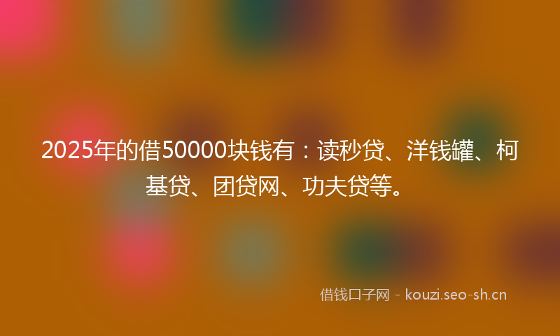 2025年的借50000块钱有:读秒贷、洋钱罐、柯基贷、团贷网、功夫贷等。