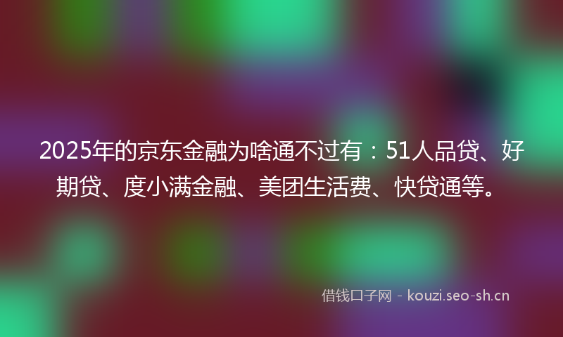 2025年的京东金融为啥通不过有：51人品贷、好期贷、度小满金融、美团生活费、快贷通等。