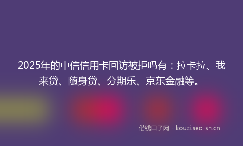 2025年的中信信用卡回访被拒吗有：拉卡拉、我来贷、随身贷、分期乐、京东金融等。