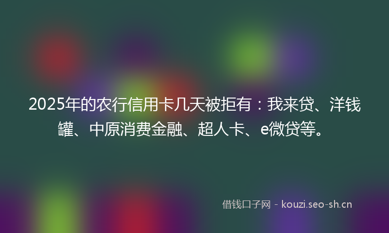 2025年的农行信用卡几天被拒有：我来贷、洋钱罐、中原消费金融、超人卡、e微贷等。