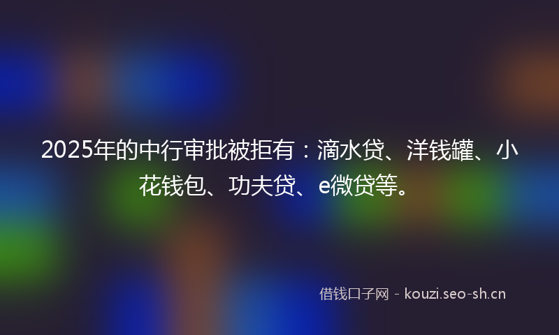 2025年的中行审批被拒有:滴水贷、洋钱罐、小花钱包、功夫贷、e微贷等。