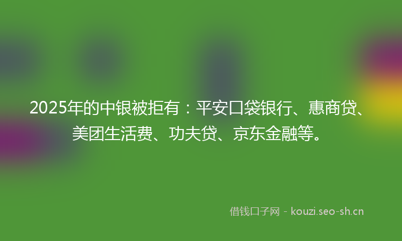 2025年的中银被拒有：平安口袋银行、惠商贷、美团生活费、功夫贷、京东金融等。