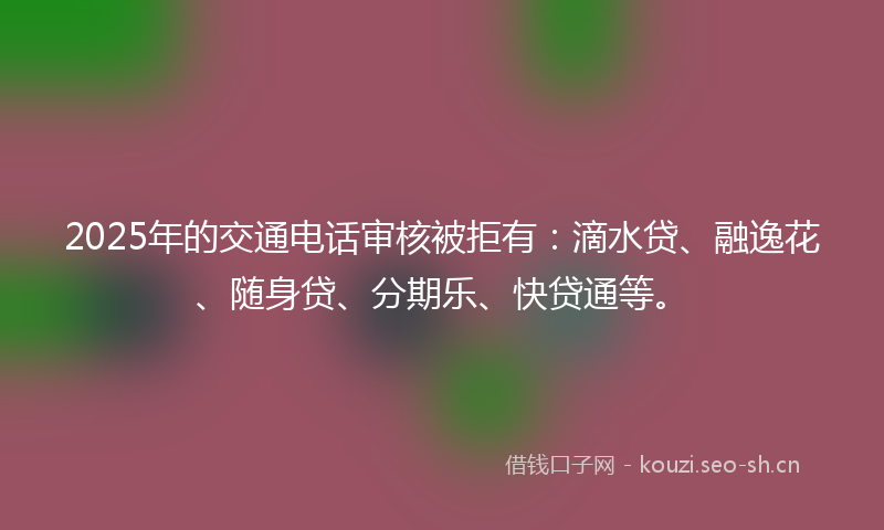 2025年的交通电话审核被拒有:滴水贷、融逸花、随身贷、分期乐、快贷通等。