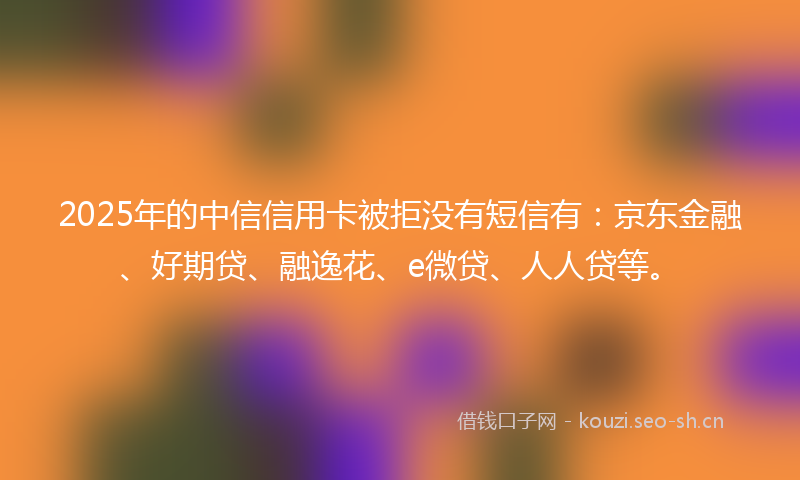2025年的中信信用卡被拒没有短信有:京东金融、好期贷、融逸花、e微贷、人人贷等。