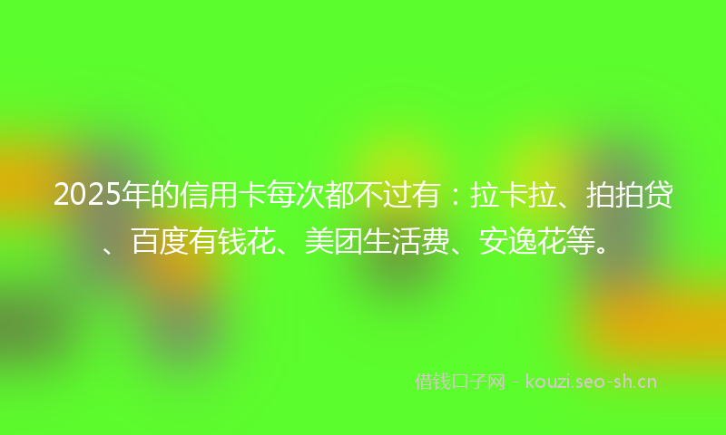 2025年的信用卡每次都不过有：拉卡拉、拍拍贷、百度有钱花、美团生活费、安逸花等。