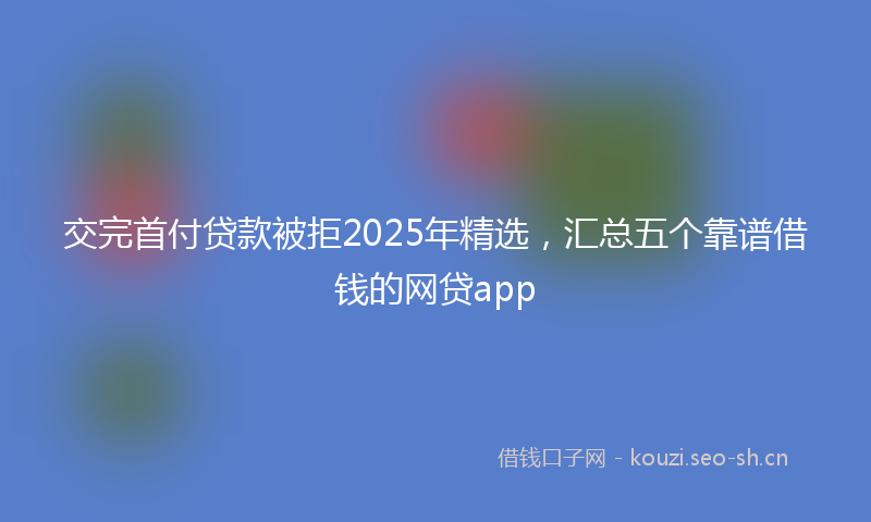 交完首付贷款被拒2025年精选，汇总五个靠谱借钱的网贷app