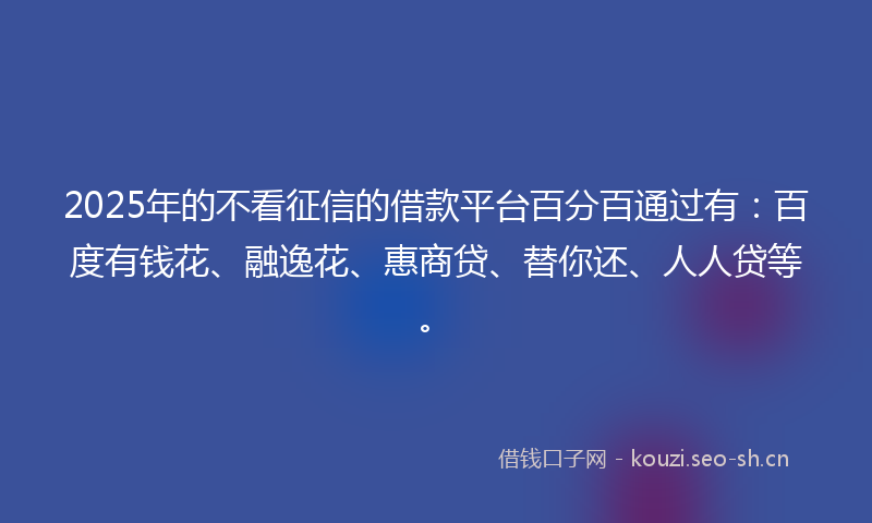 2025年的不看征信的借款平台百分百通过有：百度有钱花、融逸花、惠商贷、替你还、人人贷等。