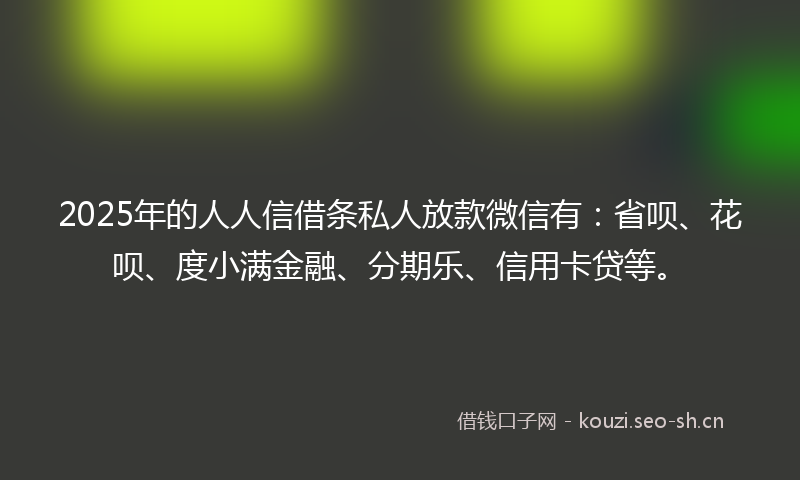 2025年的人人信借条私人放款微信有：省呗、花呗、度小满金融、分期乐、信用卡贷等。