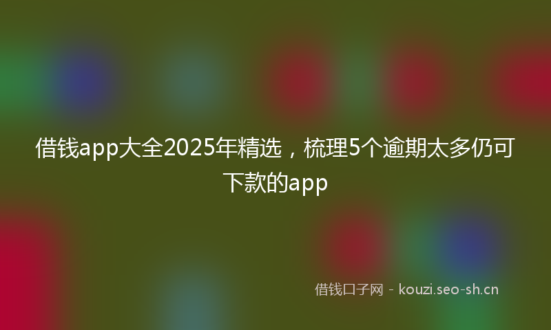 借钱app大全2025年精选，梳理5个逾期太多仍可下款的app