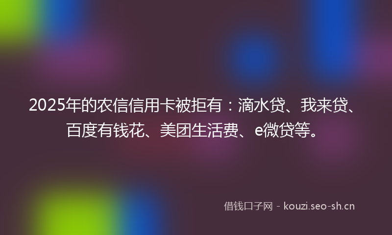2025年的农信信用卡被拒有：滴水贷、我来贷、百度有钱花、美团生活费、e微贷等。