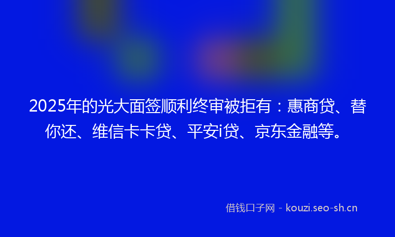 2025年的光大面签顺利终审被拒有：惠商贷、替你还、维信卡卡贷、平安i贷、京东金融等。