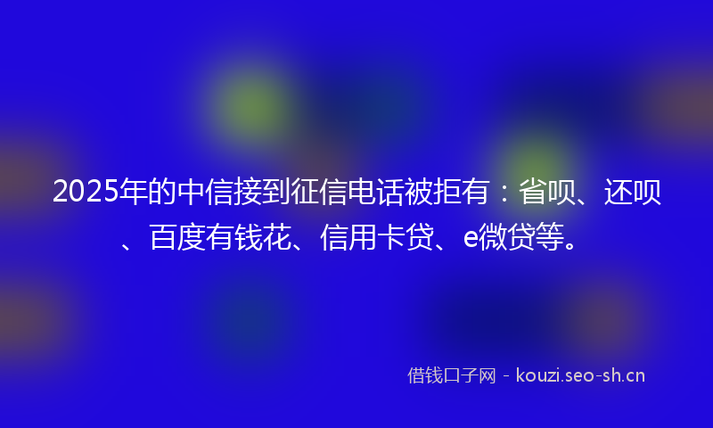 2025年的中信接到征信电话被拒有：省呗、还呗、百度有钱花、信用卡贷、e微贷等。