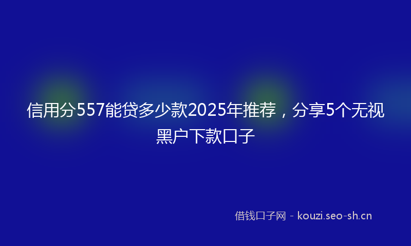 信用分557能贷多少款2025年推荐，分享5个无视黑户下款口子