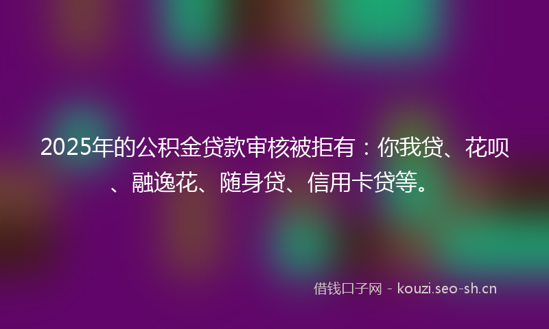 2025年的公积金贷款审核被拒有:你我贷、花呗、融逸花、随身贷、信用卡贷等。