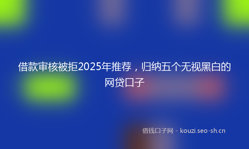 借款审核被拒2025年推荐，归纳五个无视黑白的网贷口子