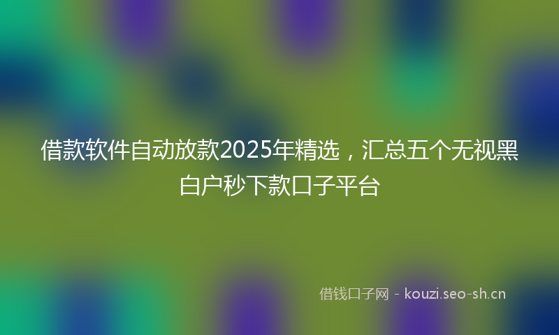 借款软件自动放款2025年精选,汇总五个无视黑白户秒下款口子平台