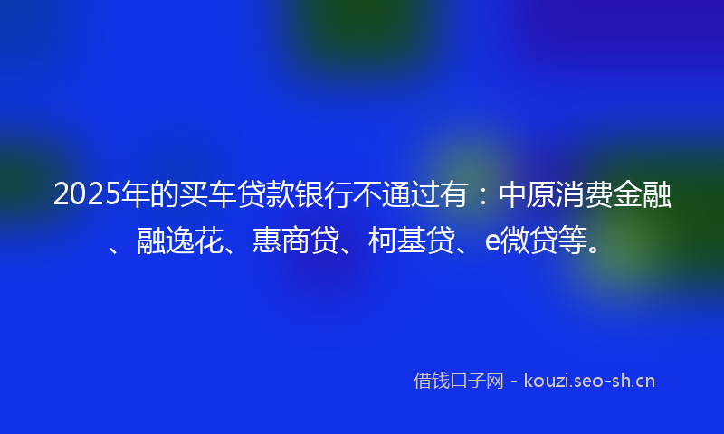 2025年的买车贷款银行不通过有：中原消费金融、融逸花、惠商贷、柯基贷、e微贷等。
