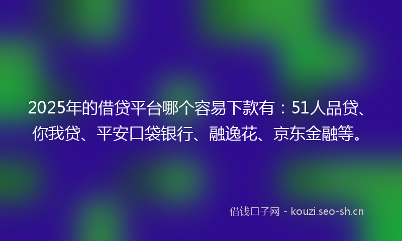2025年的借贷平台哪个容易下款有：51人品贷、你我贷、平安口袋银行、融逸花、京东金融等。