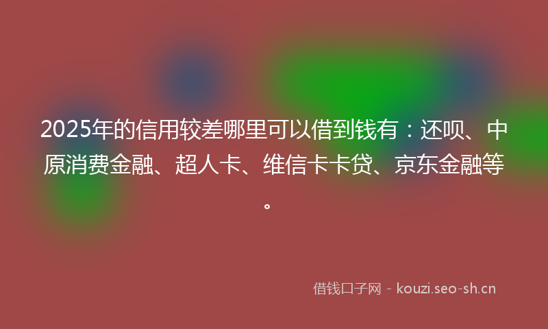2025年的信用较差哪里可以借到钱有：还呗、中原消费金融、超人卡、维信卡卡贷、京东金融等。