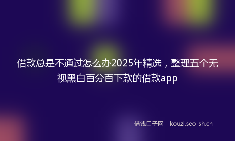 借款总是不通过怎么办2025年精选,整理五个无视黑白百分百下款的借款app