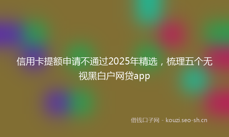 信用卡提额申请不通过2025年精选，梳理五个无视黑白户网贷app