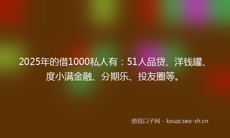 2025年的借1000私人有：51人品贷、洋钱罐、度小满金融、分期乐、投友圈等。