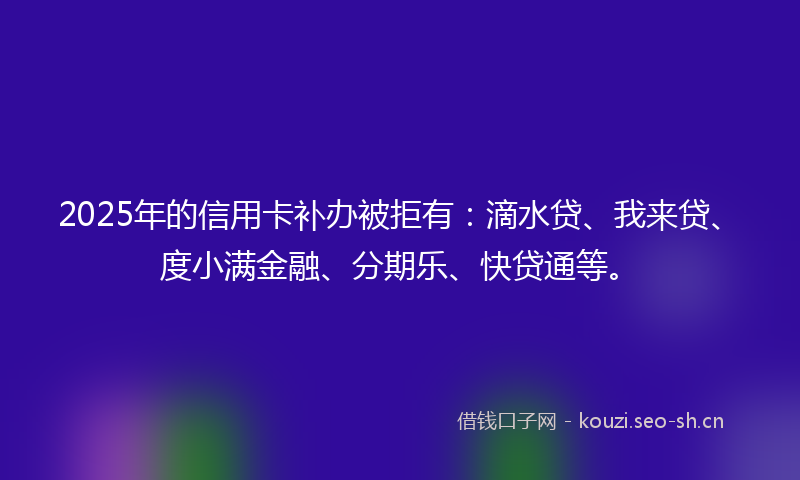 2025年的信用卡补办被拒有:滴水贷、我来贷、度小满金融、分期乐、快贷通等。