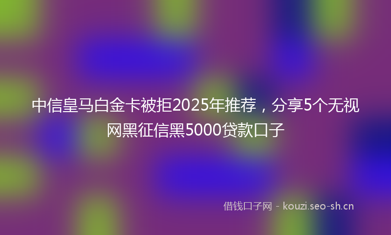 中信皇马白金卡被拒2025年推荐，分享5个无视网黑征信黑5000贷款口子