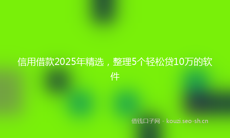 信用借款2025年精选，整理5个轻松贷10万的软件