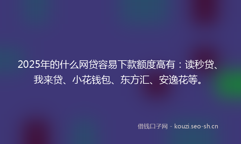 2025年的什么网贷容易下款额度高有：读秒贷、我来贷、小花钱包、东方汇、安逸花等。