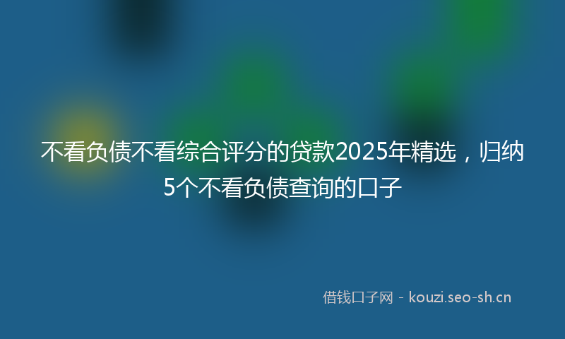 不看负债不看综合评分的贷款2025年精选,归纳5个不看负债查询的口子