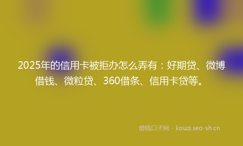 2025年的信用卡被拒办怎么弄有：好期贷、微博借钱、微粒贷、360借条、信用卡贷等。