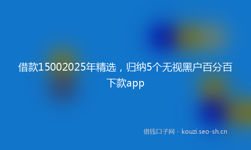 借款15002025年精选，归纳5个无视黑户百分百下款app