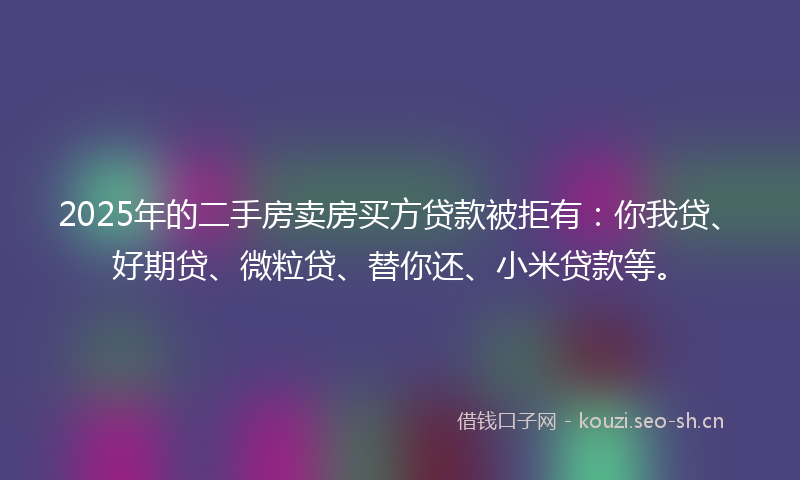 2025年的二手房卖房买方贷款被拒有：你我贷、好期贷、微粒贷、替你还、小米贷款等。