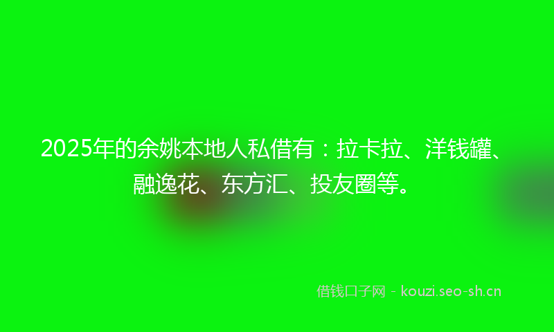 2025年的余姚本地人私借有：拉卡拉、洋钱罐、融逸花、东方汇、投友圈等。