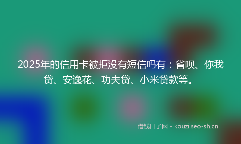 2025年的信用卡被拒没有短信吗有：省呗、你我贷、安逸花、功夫贷、小米贷款等。